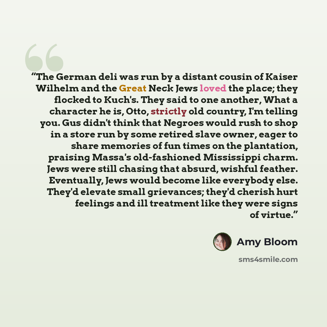 “The German deli was run by a distant cousin of Kaiser Wilhelm and the Great Neck Jews loved the place; they flocked to Kuch's. They said to one another, What a character he is, Otto, strictly old country, I'm telling you. Gus didn't think that Negroes would rush to shop in a store run by some…” quote by Amy Bloom