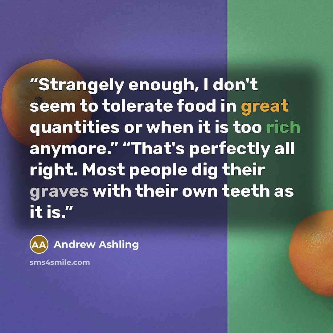 “Strangely enough, I don't seem to tolerate food in great quantities or when it is too rich anymore.” “That's perfectly all right. Most people dig their graves with their own teeth as it is.” quote by Andrew Ashling