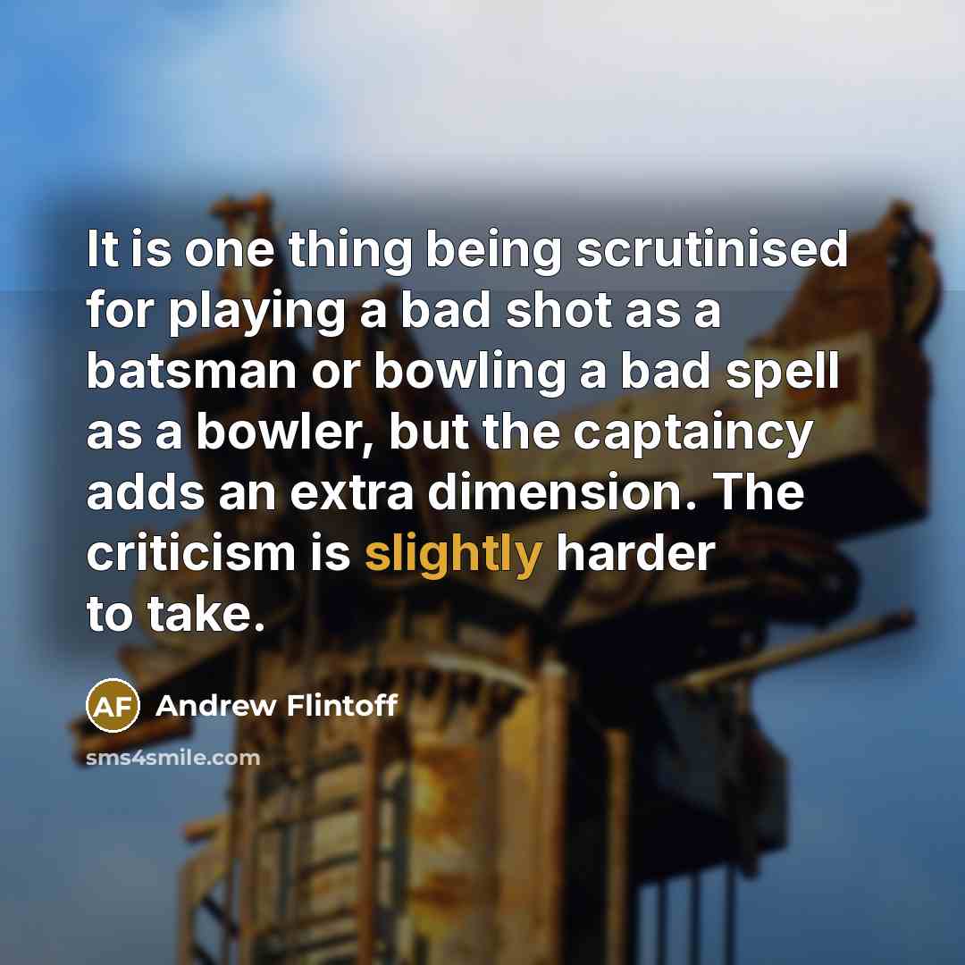 “It is one thing being scrutinised for playing a bad shot as a batsman or bowling a bad spell as a bowler, but the captaincy adds an extra dimension. The criticism is slightly harder to take.” quote by Andrew Flintoff