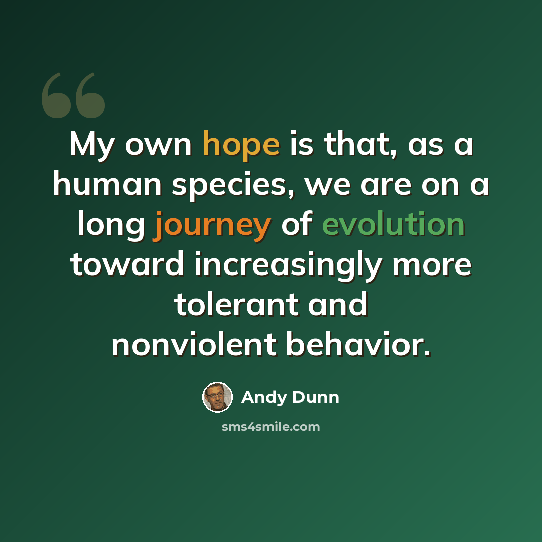 “My own hope is that, as a human species, we are on a long journey of evolution toward increasingly more tolerant and nonviolent behavior.” quote by Andy Dunn