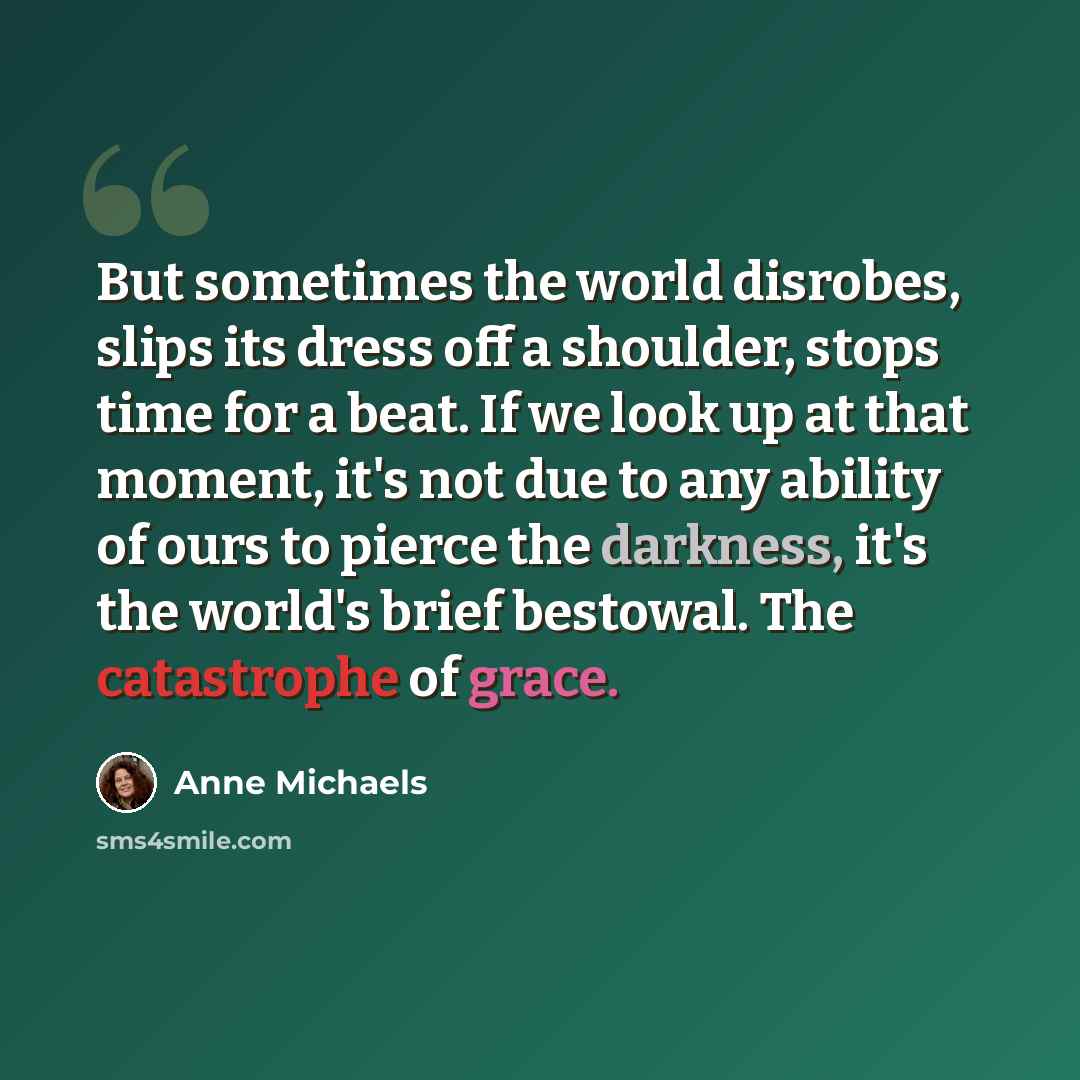 “But sometimes the world disrobes, slips its dress off a shoulder, stops time for a beat. If we look up at that moment, it's not due to any ability of ours to pierce the darkness, it's the world's brief bestowal. The catastrophe of grace.” quote by Anne Michaels