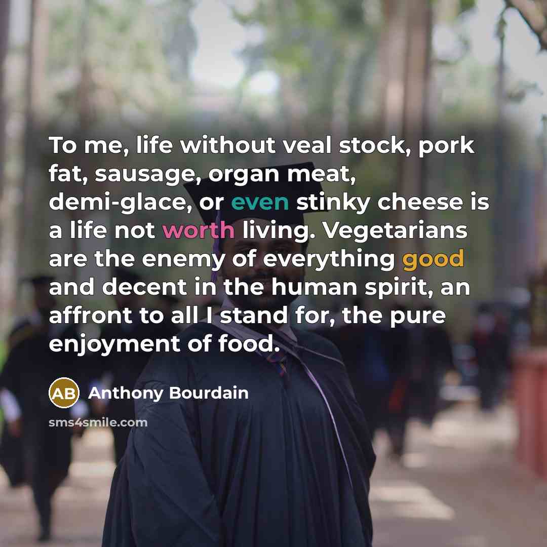 “To me, life without veal stock, pork fat, sausage, organ meat, demi-glace, or even stinky cheese is a life not worth living. Vegetarians are the enemy of everything good and decent in the human spirit, an affront to all I stand for, the pure enjoyment of food.” quote by Anthony Bourdain