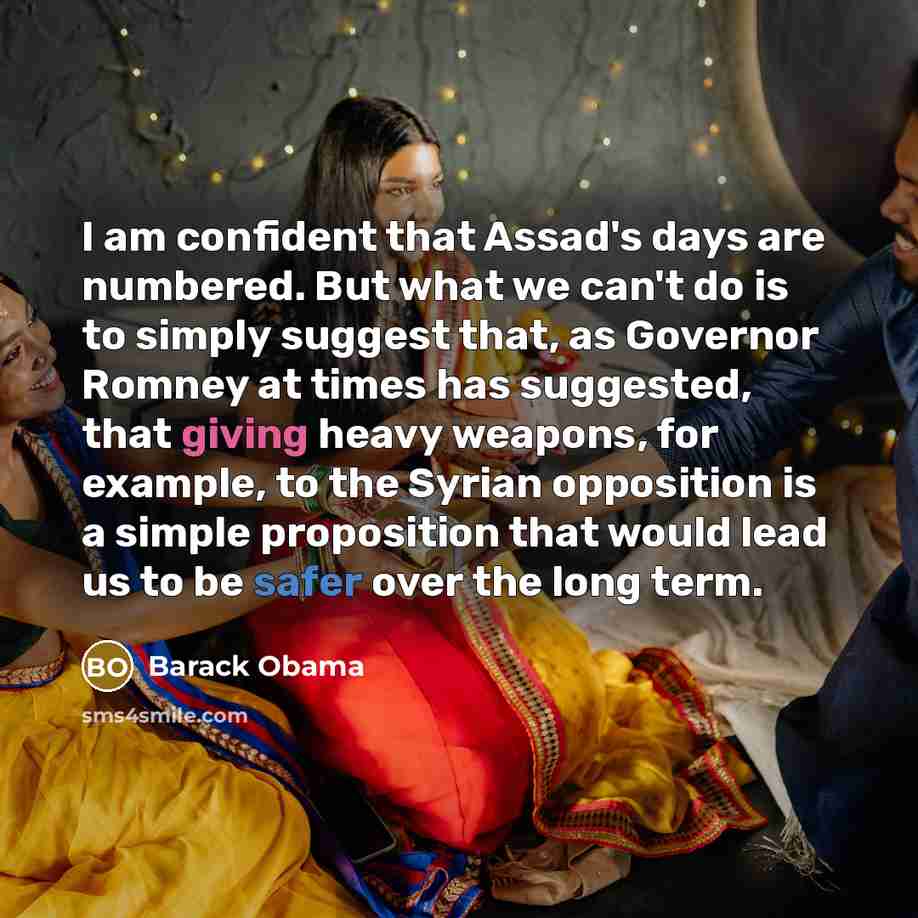 “I am confident that Assad's days are numbered. But what we can't do is to simply suggest that, as Governor Romney at times has suggested, that giving heavy weapons, for example, to the Syrian opposition is a simple proposition that would lead us to be safer over the long term.” quote by Barack Obama