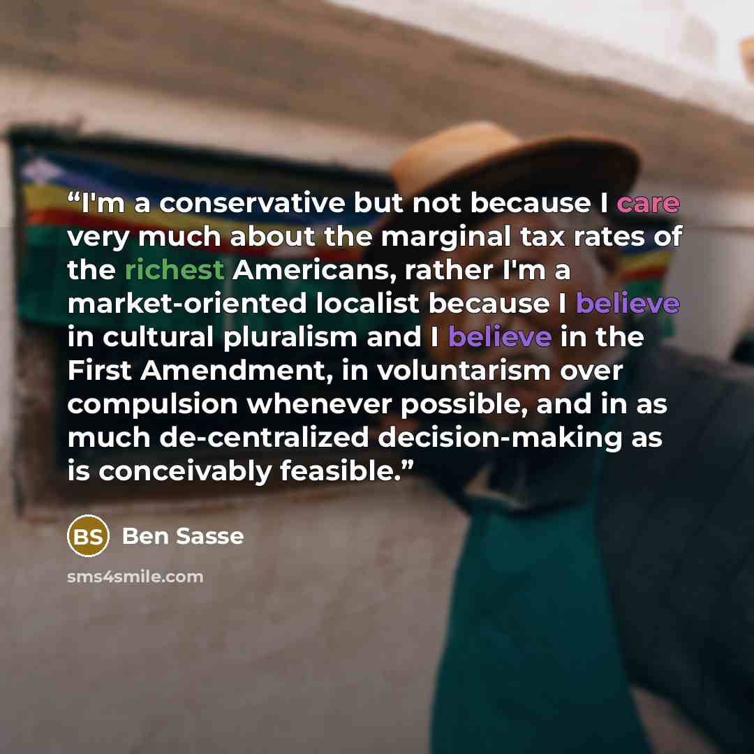 “I'm a conservative but not because I care very much about the marginal tax rates of the richest Americans, rather I'm a market-oriented localist because I believe in cultural pluralism and I believe in the First Amendment, in voluntarism over compulsion whenever possible, and in as much…” quote by Ben Sasse