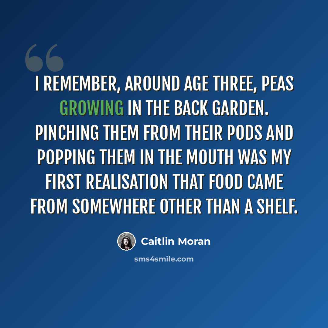 “I remember, around age three, peas growing in the back garden. Pinching them from their pods and popping them in the mouth was my first realisation that food came from somewhere other than a shelf.” quote by Caitlin Moran