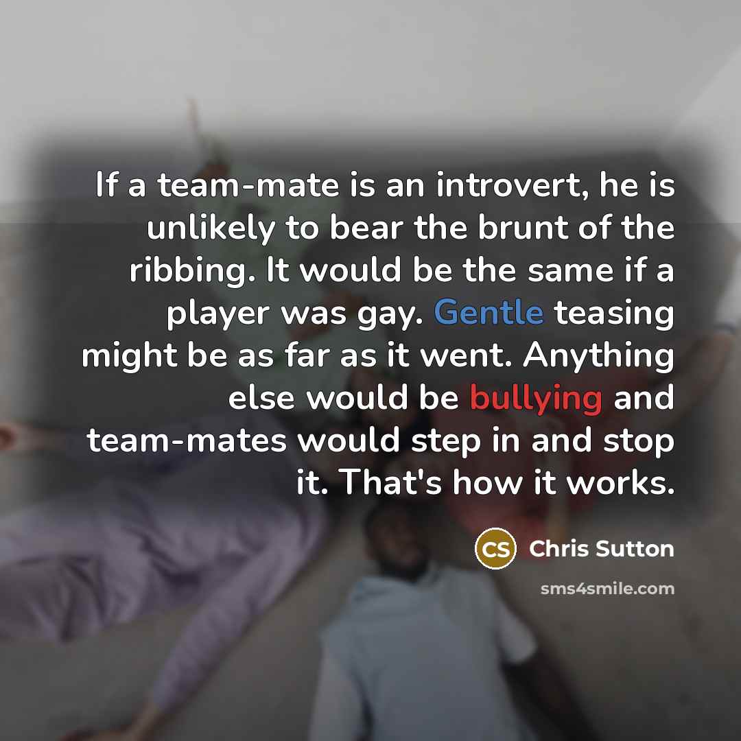 “If a team-mate is an introvert, he is unlikely to bear the brunt of the ribbing. It would be the same if a player was gay. Gentle teasing might be as far as it went. Anything else would be bullying and team-mates would step in and stop it. That's how it works.” quote by Chris Sutton