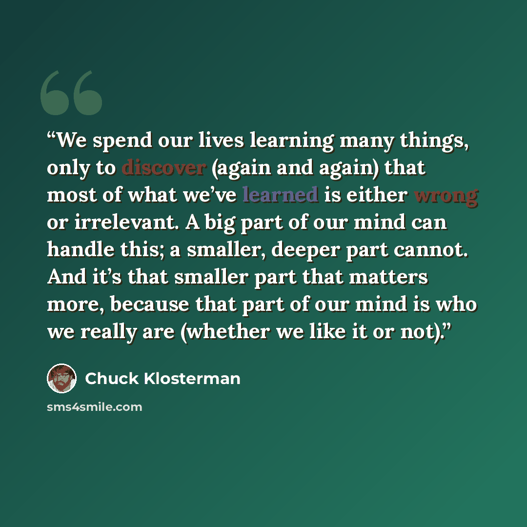 “We spend our lives learning many things, only to discover (again and again) that most of what we’ve learned is either wrong or irrelevant. A big part of our mind can handle this; a smaller, deeper part cannot. And it’s that smaller part that matters more, because that part of our mind is who we…” quote by Chuck Klosterman