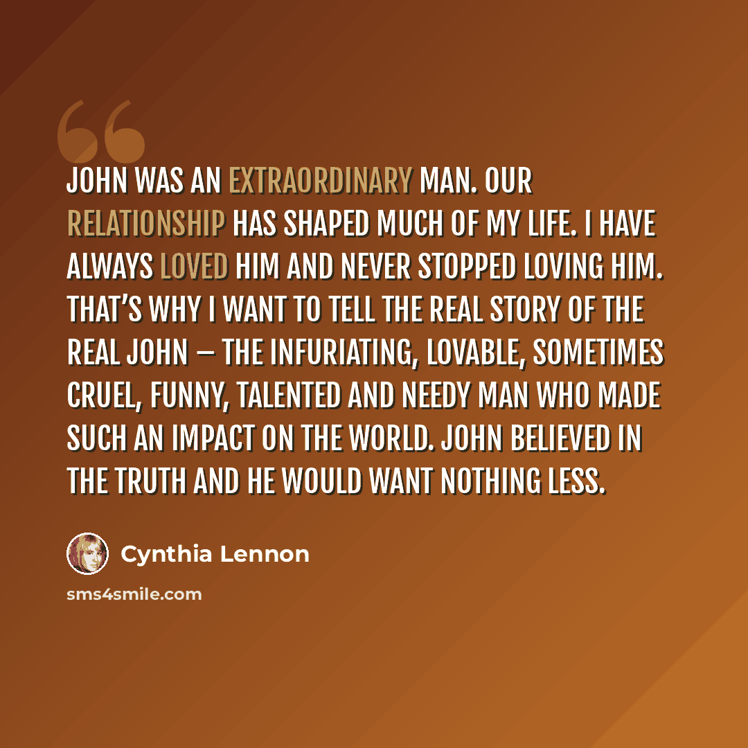 “John was an extraordinary man. Our relationship has shaped much of my life. I have always loved him and never stopped loving him. That’s why I want to tell the real story of the real John – the infuriating, lovable, sometimes cruel, funny, talented and needy man who made such an impact on the…” quote by Cynthia Lennon