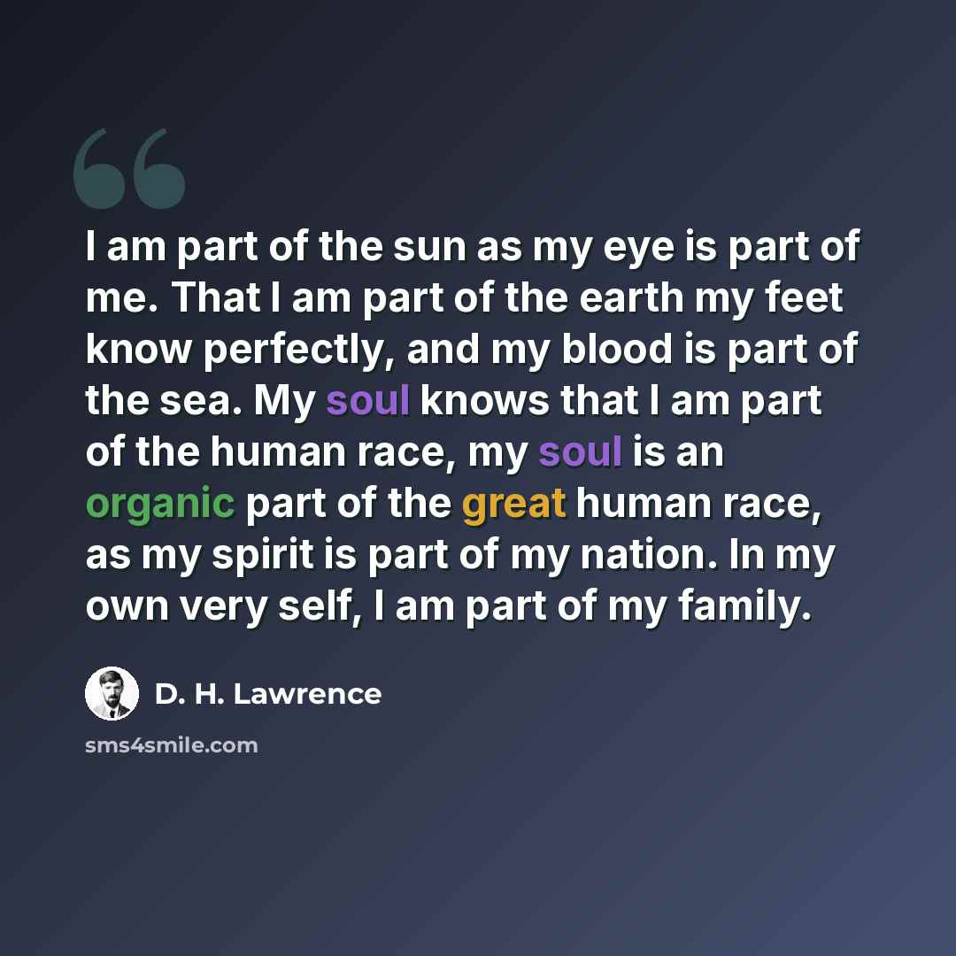 “I am part of the sun as my eye is part of me. That I am part of the earth my feet know perfectly, and my blood is part of the sea. My soul knows that I am part of the human race, my soul is an organic part of the great human race, as my spirit is part of my nation. In my own very self, I am part…” quote by D. H. Lawrence