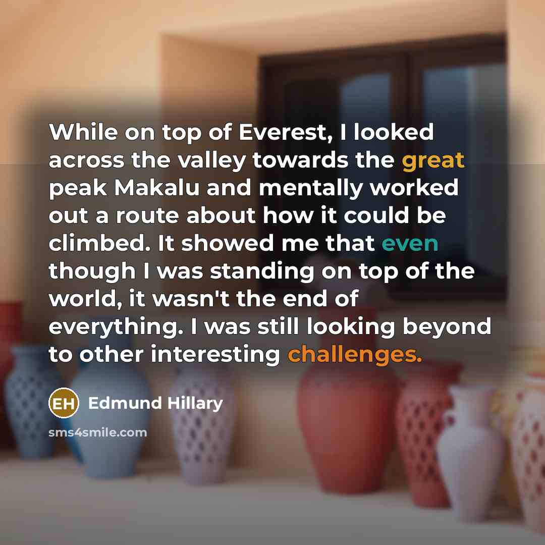 “While on top of Everest, I looked across the valley towards the great peak Makalu and mentally worked out a route about how it could be climbed. It showed me that even though I was standing on top of the world, it wasn't the end of everything. I was still looking beyond to other interesting…” quote by Edmund Hillary