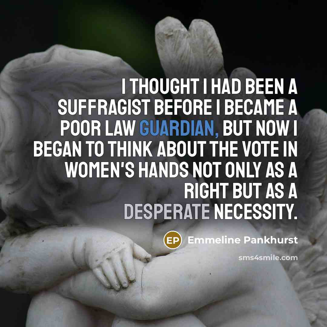 “I thought I had been a suffragist before I became a Poor Law Guardian, but now I began to think about the vote in women's hands not only as a right but as a desperate necessity.” quote by Emmeline Pankhurst
