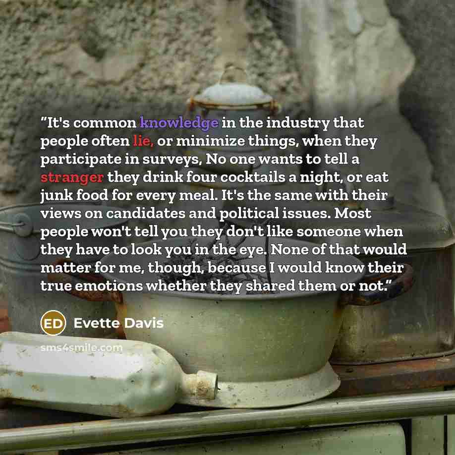 “It's common knowledge in the industry that people often lie, or minimize things, when they participate in surveys, No one wants to tell a stranger they drink four cocktails a night, or eat junk food for every meal. It's the same with their views on candidates and political issues. Most people…” quote by Evette Davis