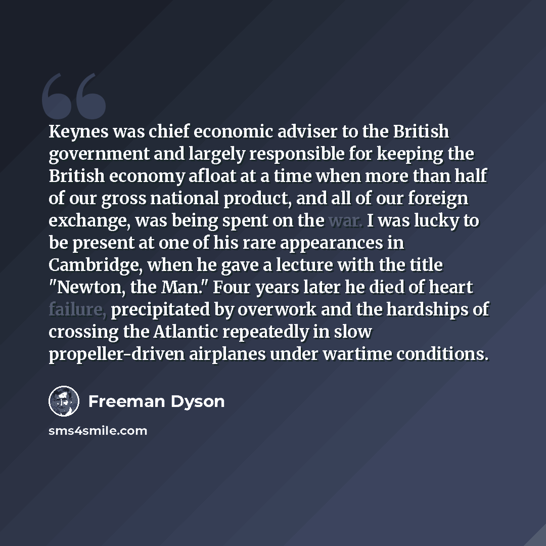“Keynes was chief economic adviser to the British government and largely responsible for keeping the British economy afloat at a time when more than half of our gross national product, and all of our foreign exchange, was being spent on the war. I was lucky to be present at one of his rare…” quote by Freeman Dyson