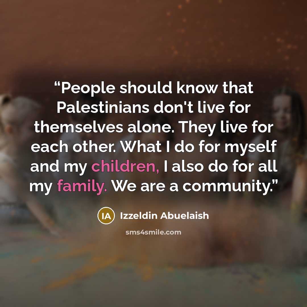 “People should know that Palestinians don't live for themselves alone. They live for each other. What I do for myself and my children, I also do for all my family. We are a community.” quote by Izzeldin Abuelaish