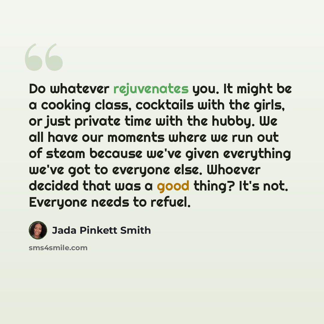 “Do whatever rejuvenates you. It might be a cooking class, cocktails with the girls, or just private time with the hubby. We all have our moments where we run out of steam because we've given everything we've got to everyone else. Whoever decided that was a good thing? It's not. Everyone needs to…” quote by Jada Pinkett Smith