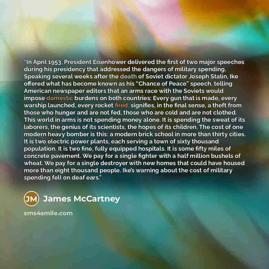 “In April 1953, President Eisenhower delivered the first of two major speeches during his presidency that addressed the dangers of military spending. Speaking several weeks after the death of Soviet dictator Joseph Stalin, Ike offered what has become known as his “Chance of Peace” speech, telling…” quote by James McCartney