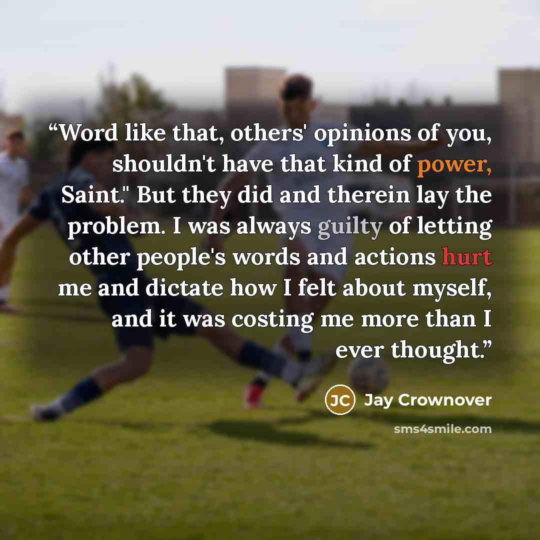 “Word like that, others' opinions of you, shouldn't have that kind of power, Saint." But they did and therein lay the problem. I was always guilty of letting other people's words and actions hurt me and dictate how I felt about myself, and it was costing me more than I ever thought.” quote by Jay Crownover