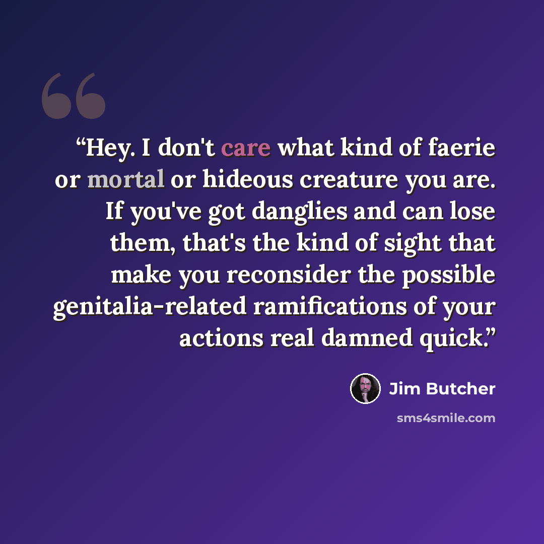 “Hey. I don't care what kind of faerie or mortal or hideous creature you are. If you've got danglies and can lose them, that's the kind of sight that make you reconsider the possible genitalia-related ramifications of your actions real damned quick.” quote by Jim Butcher