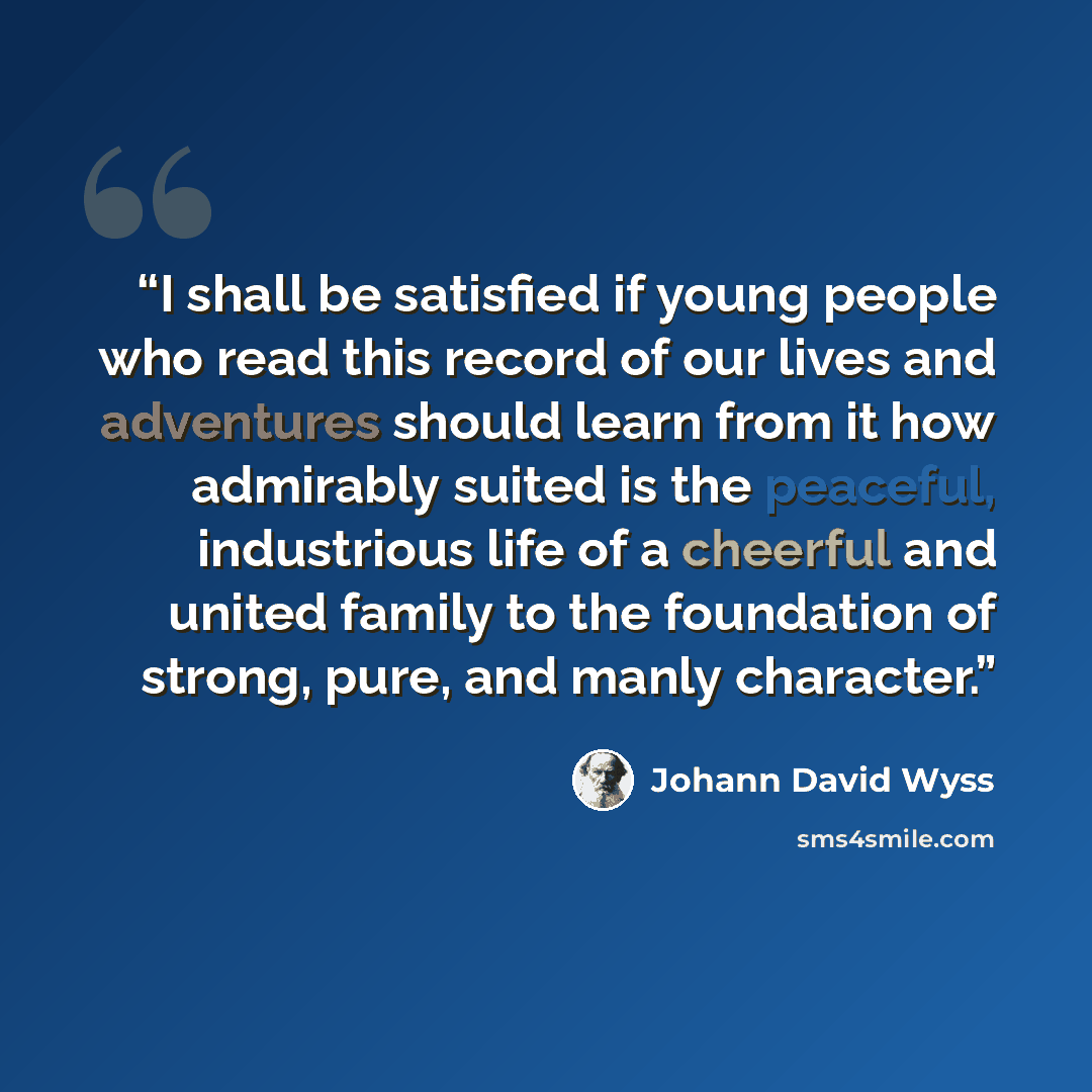 “I shall be satisfied if young people who read this record of our lives and adventures should learn from it how admirably suited is the peaceful, industrious life of a cheerful and united family to the foundation of strong, pure, and manly character.” quote by Johann David Wyss