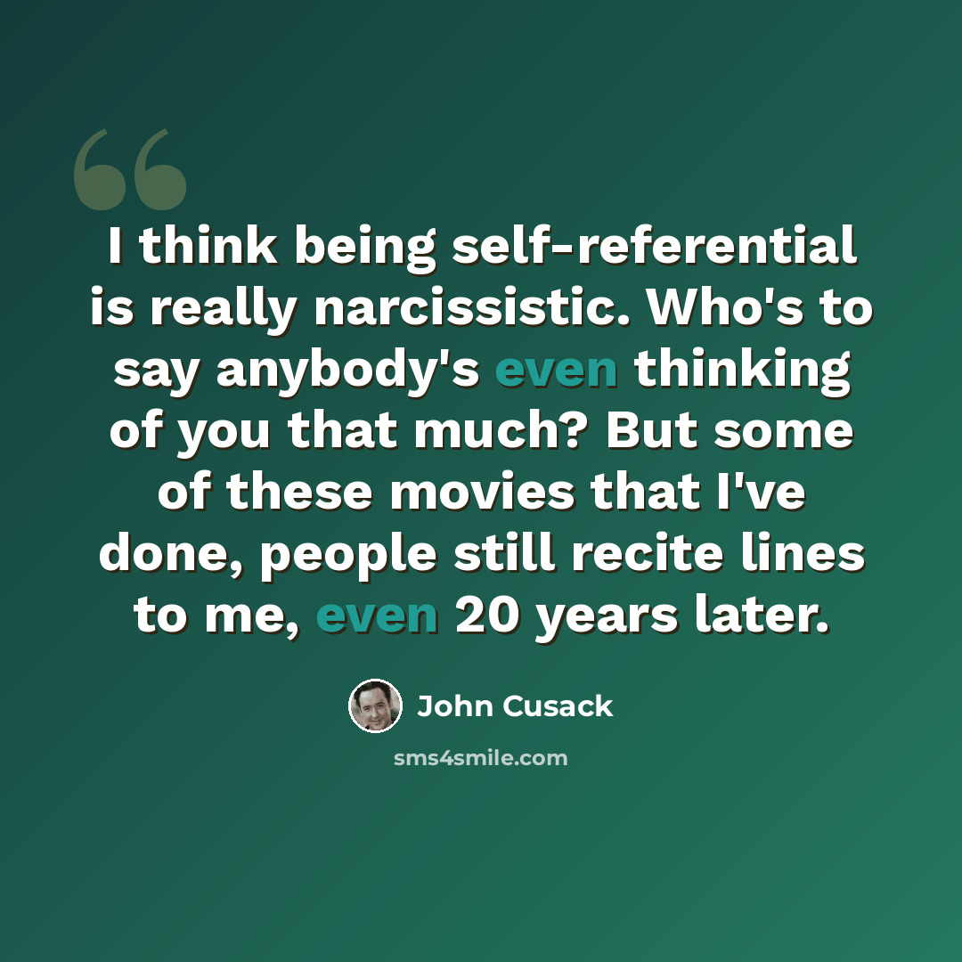 “I think being self-referential is really narcissistic. Who's to say anybody's even thinking of you that much? But some of these movies that I've done, people still recite lines to me, even 20 years later.” quote by John Cusack