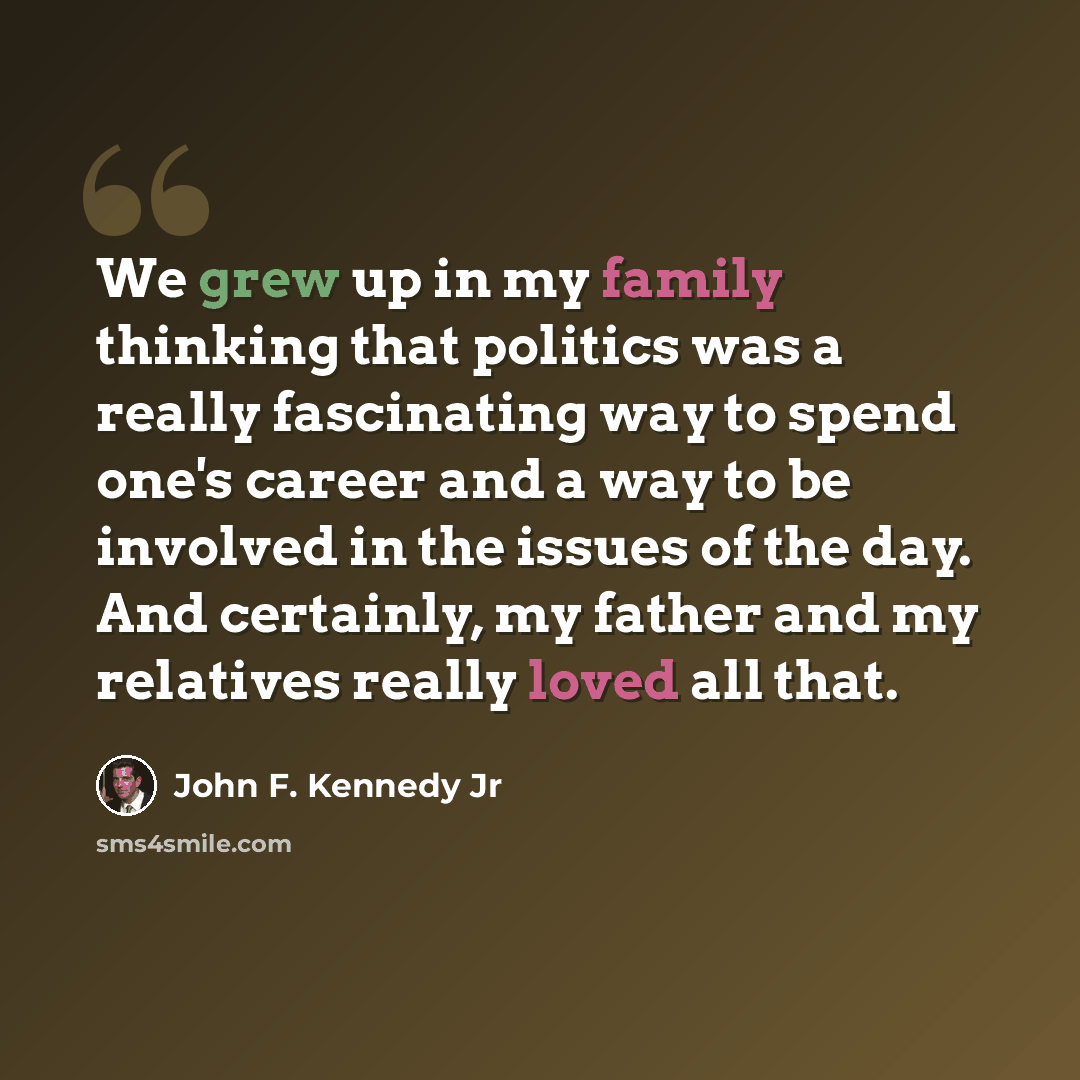 “We grew up in my family thinking that politics was a really fascinating way to spend one's career and a way to be involved in the issues of the day. And certainly, my father and my relatives really loved all that.” quote by John F. Kennedy Jr