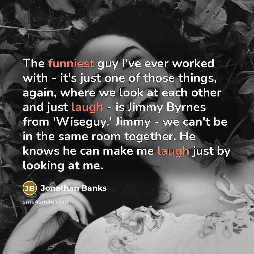 “The funniest guy I've ever worked with - it's just one of those things, again, where we look at each other and just laugh - is Jimmy Byrnes from 'Wiseguy.' Jimmy - we can't be in the same room together. He knows he can make me laugh just by looking at me.” quote by Jonathan Banks