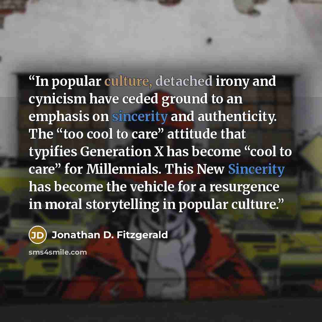 “In popular culture, detached irony and cynicism have ceded ground to an emphasis on sincerity and authenticity. The “too cool to care” attitude that typifies Generation X has become “cool to care” for Millennials. This New Sincerity has become the vehicle for a resurgence in moral storytelling in…” quote by Jonathan D. Fitzgerald
