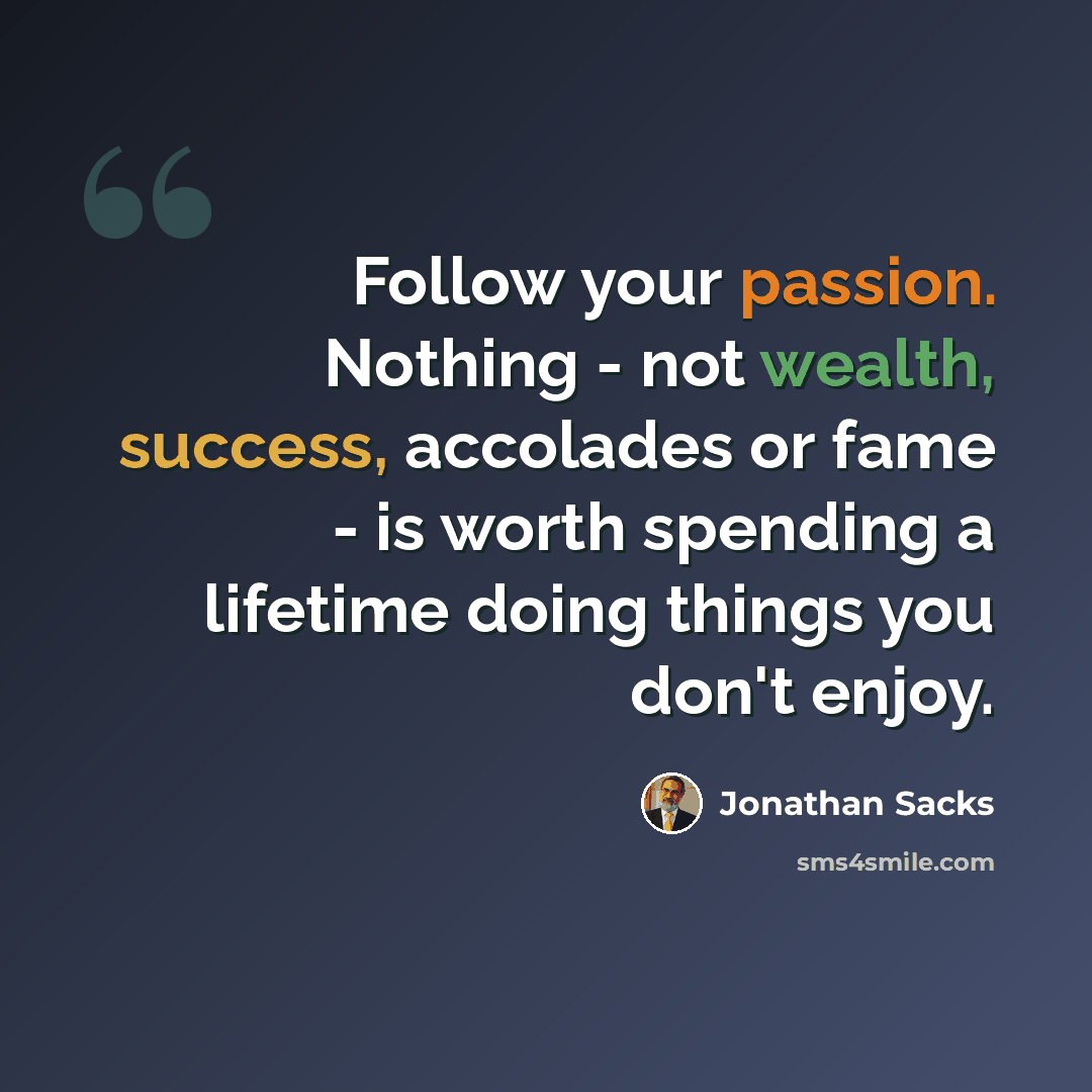 “Follow your passion. Nothing - not wealth, success, accolades or fame - is worth spending a lifetime doing things you don't enjoy.” quote by Jonathan Sacks