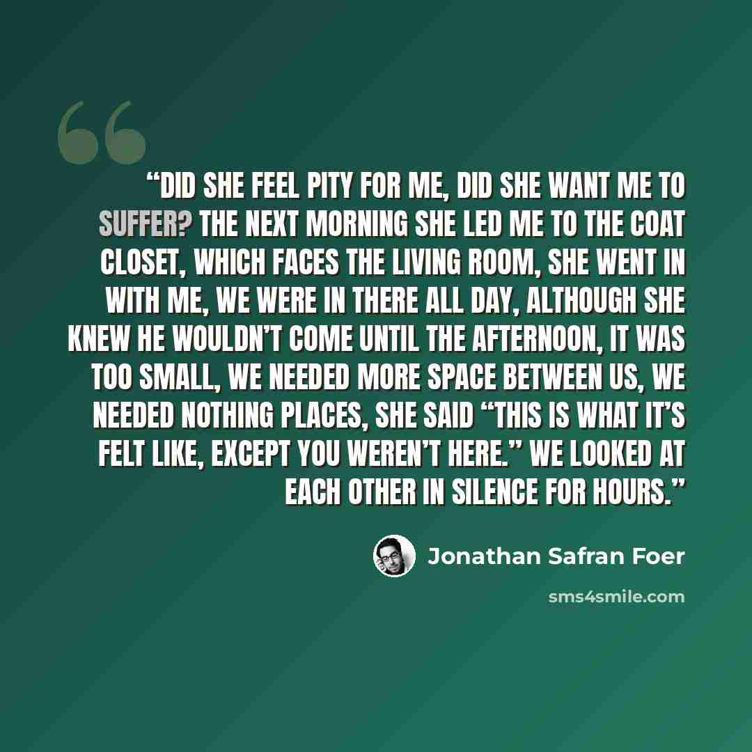 “Did she feel pity for me, did she want me to suffer? The next morning she led me to the coat closet, which faces the living room, she went in with me, we were in there all day, although she knew he wouldn’t come until the afternoon, it was too small, we needed more space between us, we needed…” quote by Jonathan Safran Foer