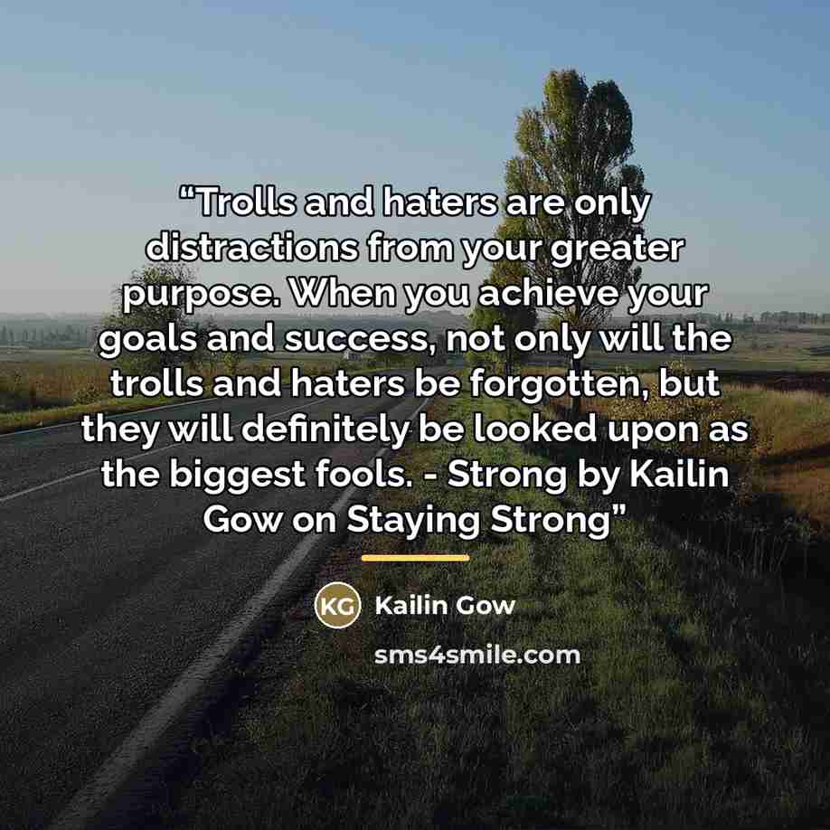 “Trolls and haters are only distractions from your greater purpose. When you achieve your goals and success, not only will the trolls and haters be forgotten, but they will definitely be looked upon as the biggest fools. - Strong by Kailin Gow on Staying Strong” quote by Kailin Gow