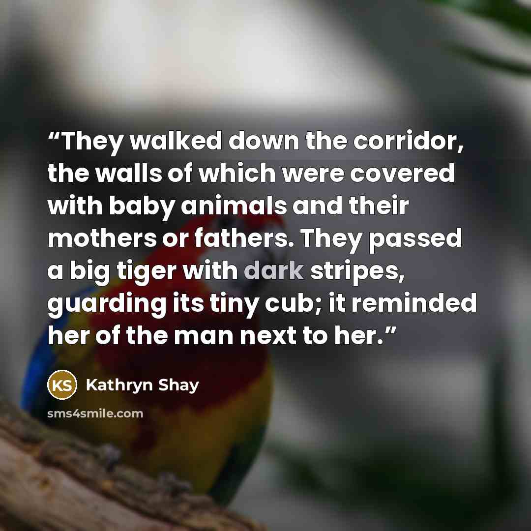 “They walked down the corridor, the walls of which were covered with baby animals and their mothers or fathers. They passed a big tiger with dark stripes, guarding its tiny cub; it reminded her of the man next to her.” quote by Kathryn Shay