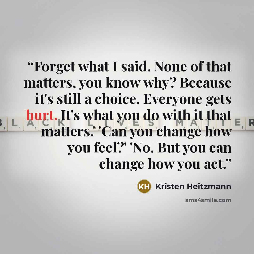 “Forget what I said. None of that matters, you know why? Because it's still a choice. Everyone gets hurt. It's what you do with it that matters.' 'Can you change how you feel?' 'No. But you can change how you act.” quote by Kristen Heitzmann