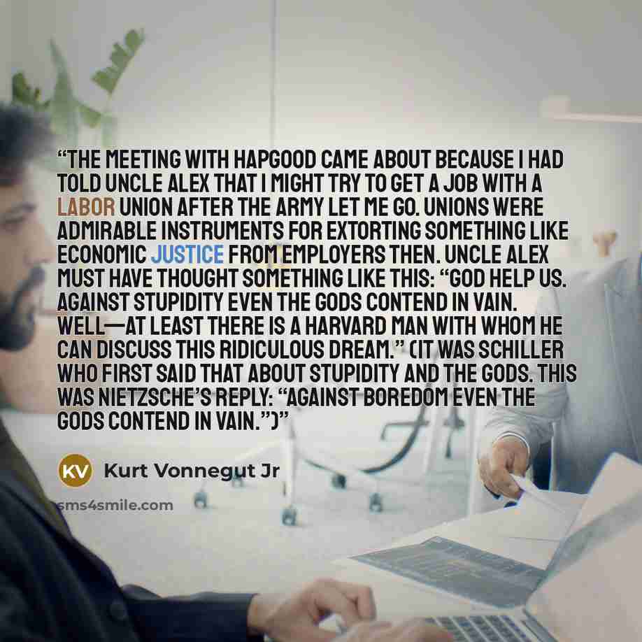 “The meeting with Hapgood came about because I had told Uncle Alex that I might try to get a job with a labor union after the Army let me go. Unions were admirable instruments for extorting something like economic justice from employers then. Uncle Alex must have thought something like this: “God…” quote by Kurt Vonnegut Jr