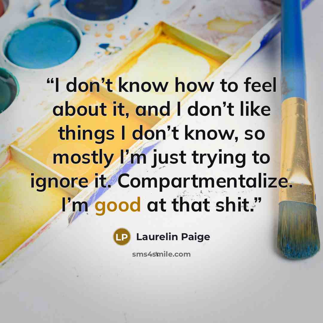 “I don’t know how to feel about it, and I don’t like things I don’t know, so mostly I’m just trying to ignore it. Compartmentalize. I’m good at that shit.” quote by Laurelin Paige