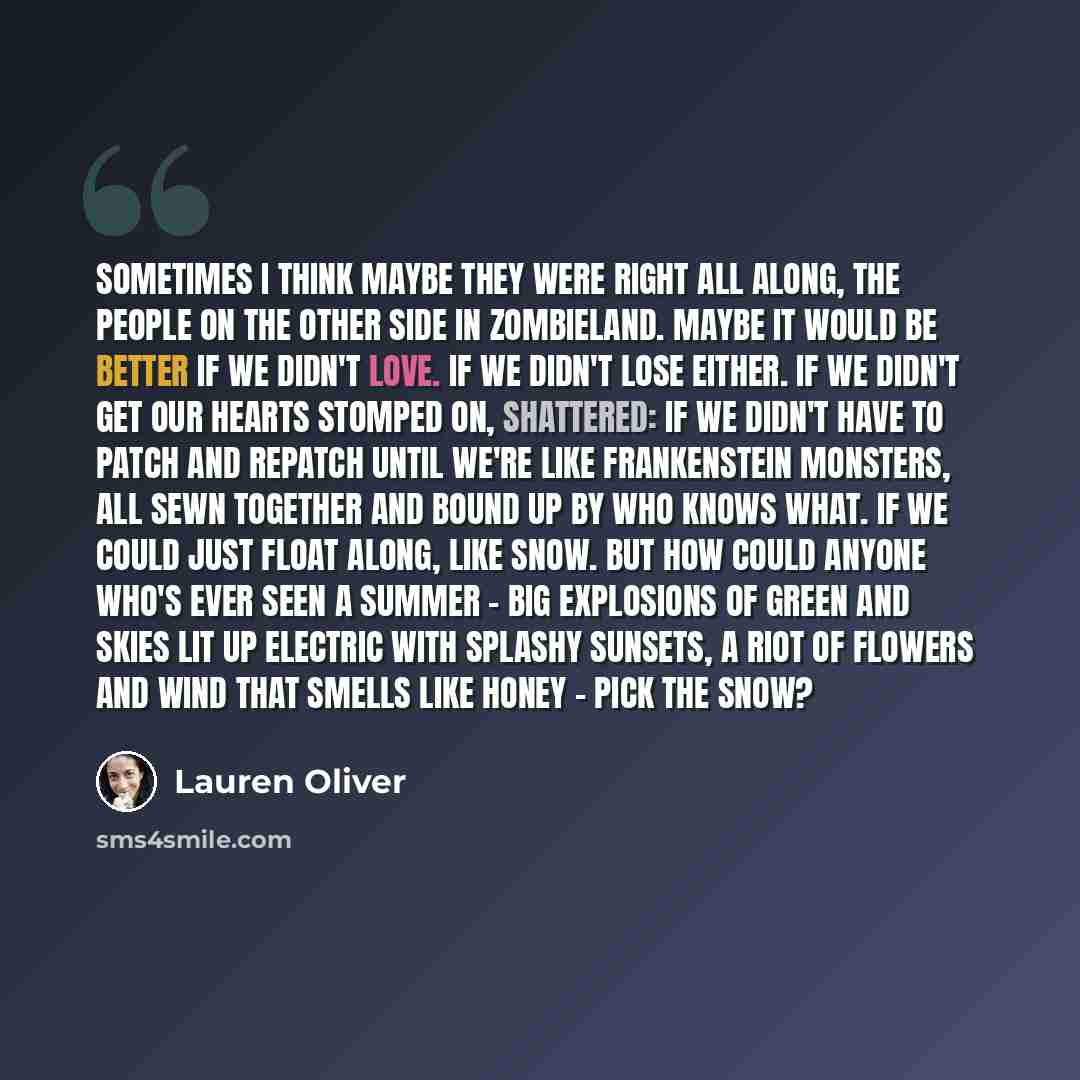 “Sometimes I think maybe they were right all along, the people on the other side in Zombieland. Maybe it would be better if we didn't love. If we didn't lose either. If we didn't get our hearts stomped on, shattered: if we didn't have to patch and repatch until we're like Frankenstein monsters, all…” quote by Lauren Oliver