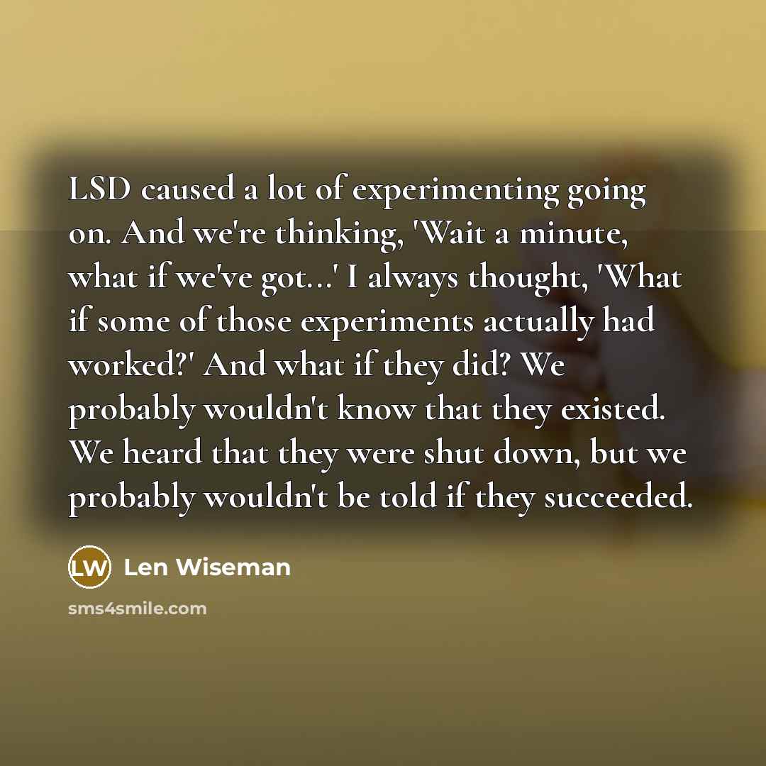 “LSD caused a lot of experimenting going on. And we're thinking, 'Wait a minute, what if we've got...' I always thought, 'What if some of those experiments actually had worked?' And what if they did? We probably wouldn't know that they existed. We heard that they were shut down, but we probably…” quote by Len Wiseman