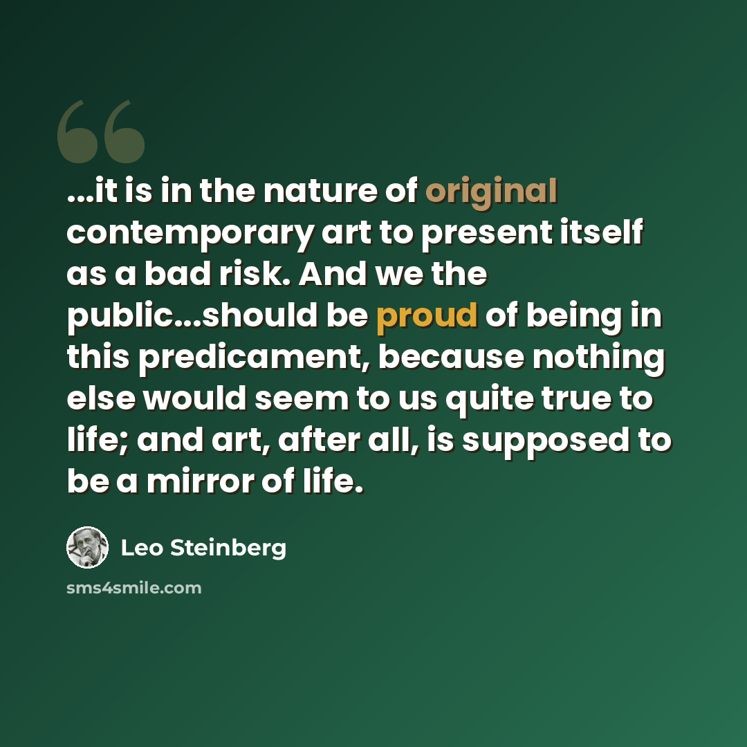 “...it is in the nature of original contemporary art to present itself as a bad risk. And we the public...should be proud of being in this predicament, because nothing else would seem to us quite true to life; and art, after all, is supposed to be a mirror of life.” quote by Leo Steinberg