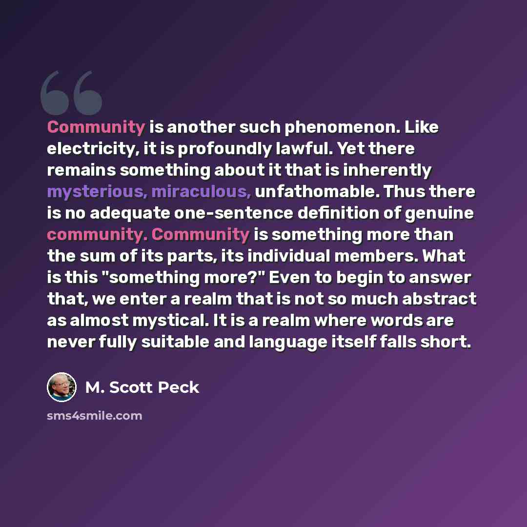 “Community is another such phenomenon. Like electricity, it is profoundly lawful. Yet there remains something about it that is inherently mysterious, miraculous, unfathomable. Thus there is no adequate one-sentence definition of genuine community. Community is something more than the sum of its…” quote by M. Scott Peck