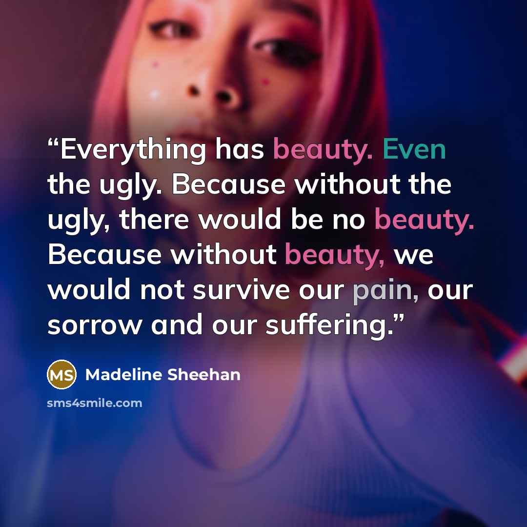 “Everything has beauty. Even the ugly. Because without the ugly, there would be no beauty. Because without beauty, we would not survive our pain, our sorrow and our suffering.” quote by Madeline Sheehan