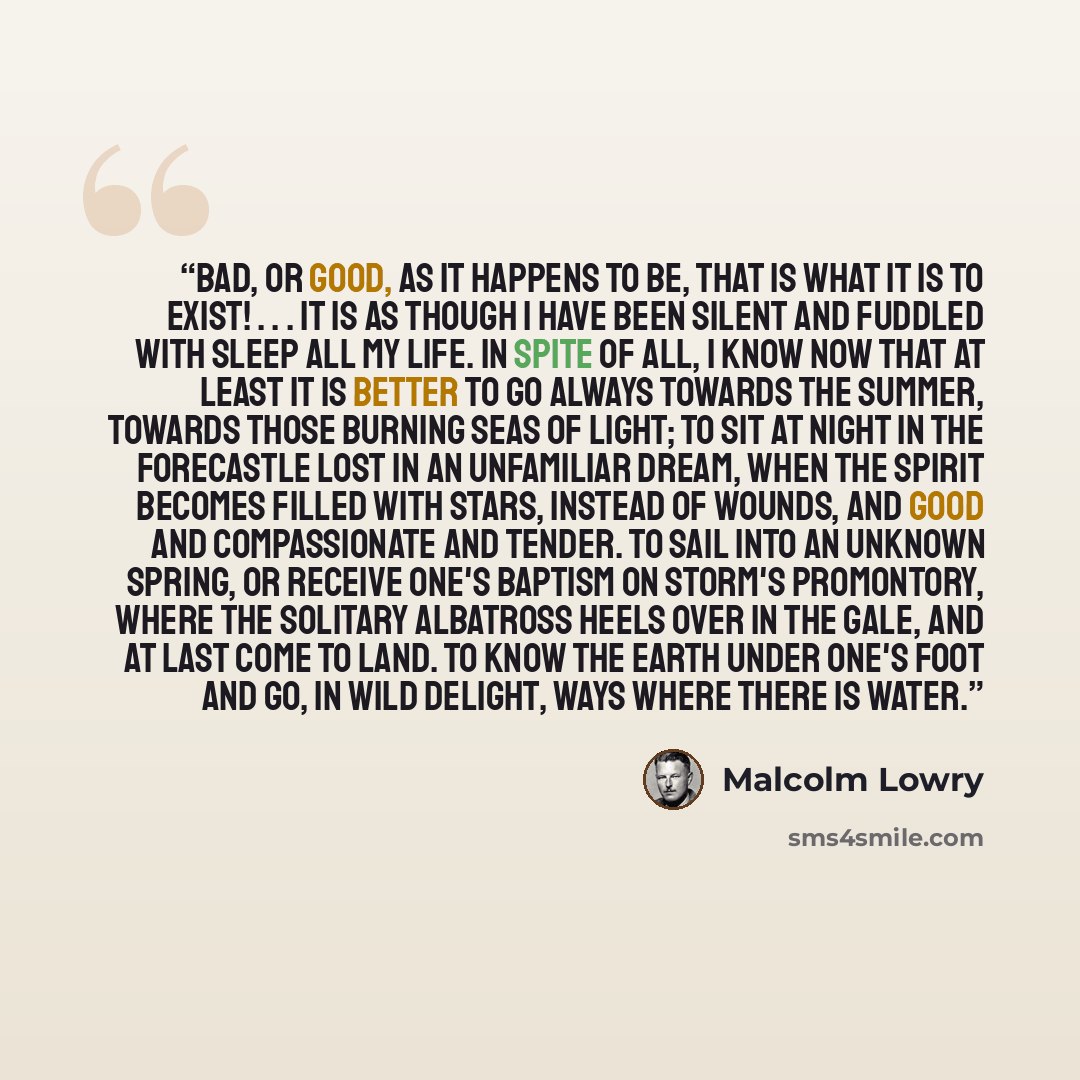 “Bad, or good, as it happens to be, that is what it is to exist! . . . It is as though I have been silent and fuddled with sleep all my life. In spite of all, I know now that at least it is better to go always towards the summer, towards those burning seas of light; to sit at night in the…” quote by Malcolm Lowry
