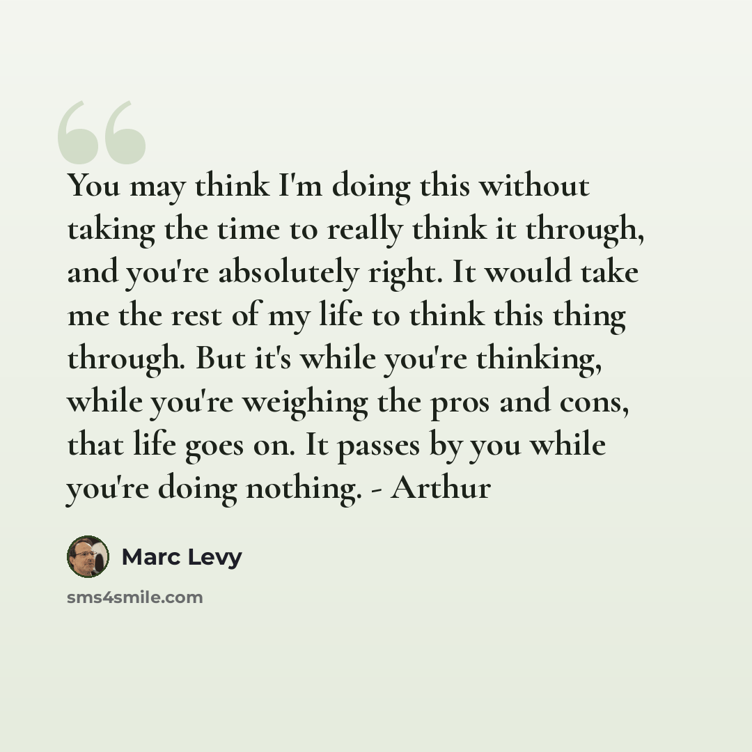 “You may think I'm doing this without taking the time to really think it through, and you're absolutely right. It would take me the rest of my life to think this thing through. But it's while you're thinking, while you're weighing the pros and cons, that life goes on. It passes by you while you're…” quote by Marc Levy