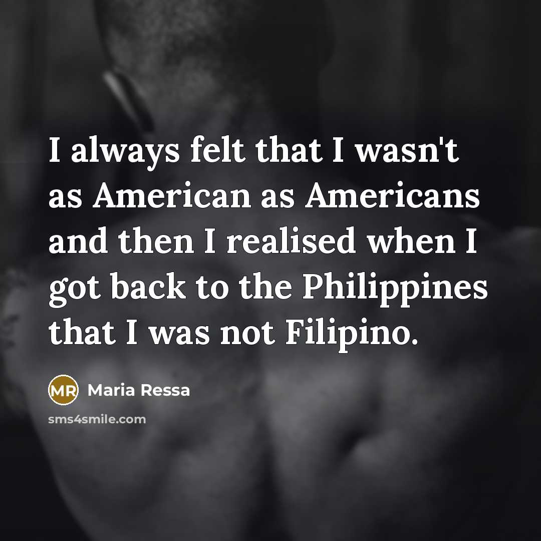 “I always felt that I wasn't as American as Americans and then I realised when I got back to the Philippines that I was not Filipino.” quote by Maria Ressa