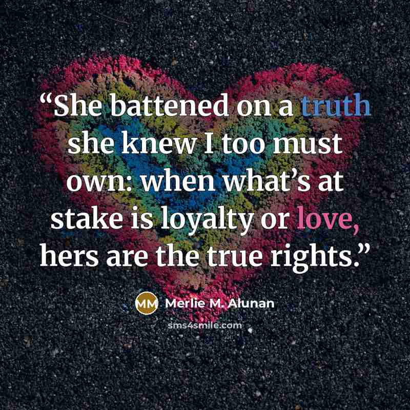 “She battened on a truth she knew I too must own: when what’s at stake is loyalty or love, hers are the true rights.” quote by Merlie M. Alunan