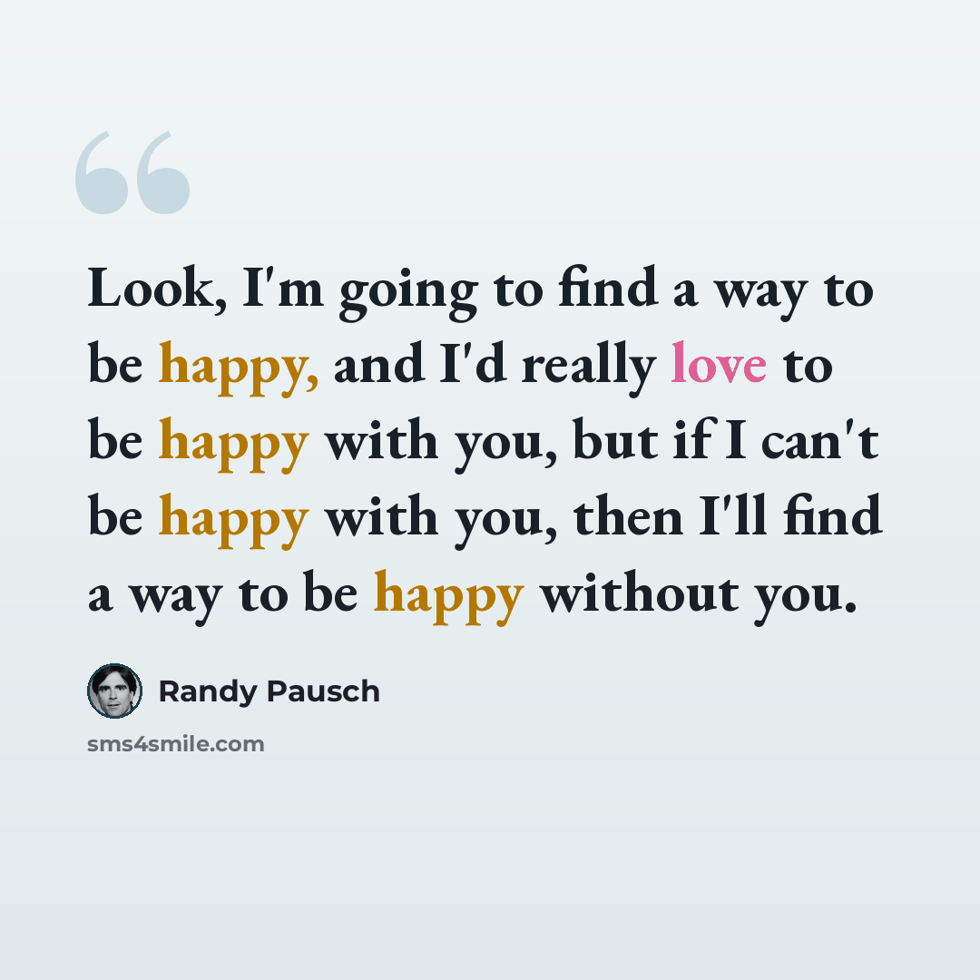 “Look, I'm going to find a way to be happy, and I'd really love to be happy with you, but if I can't be happy with you, then I'll find a way to be happy without you.” quote by Randy Pausch