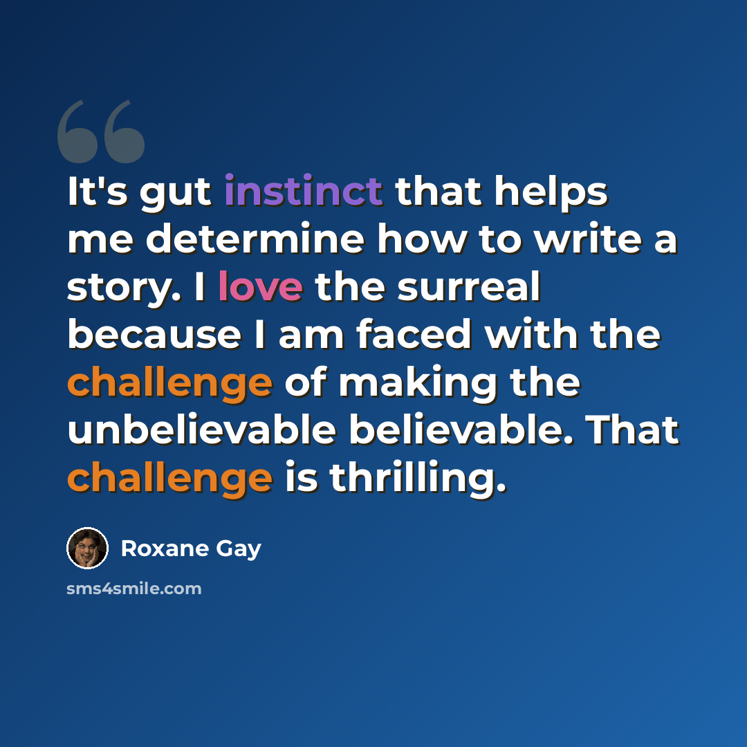 “It's gut instinct that helps me determine how to write a story. I love the surreal because I am faced with the challenge of making the unbelievable believable. That challenge is thrilling.” quote by Roxane Gay
