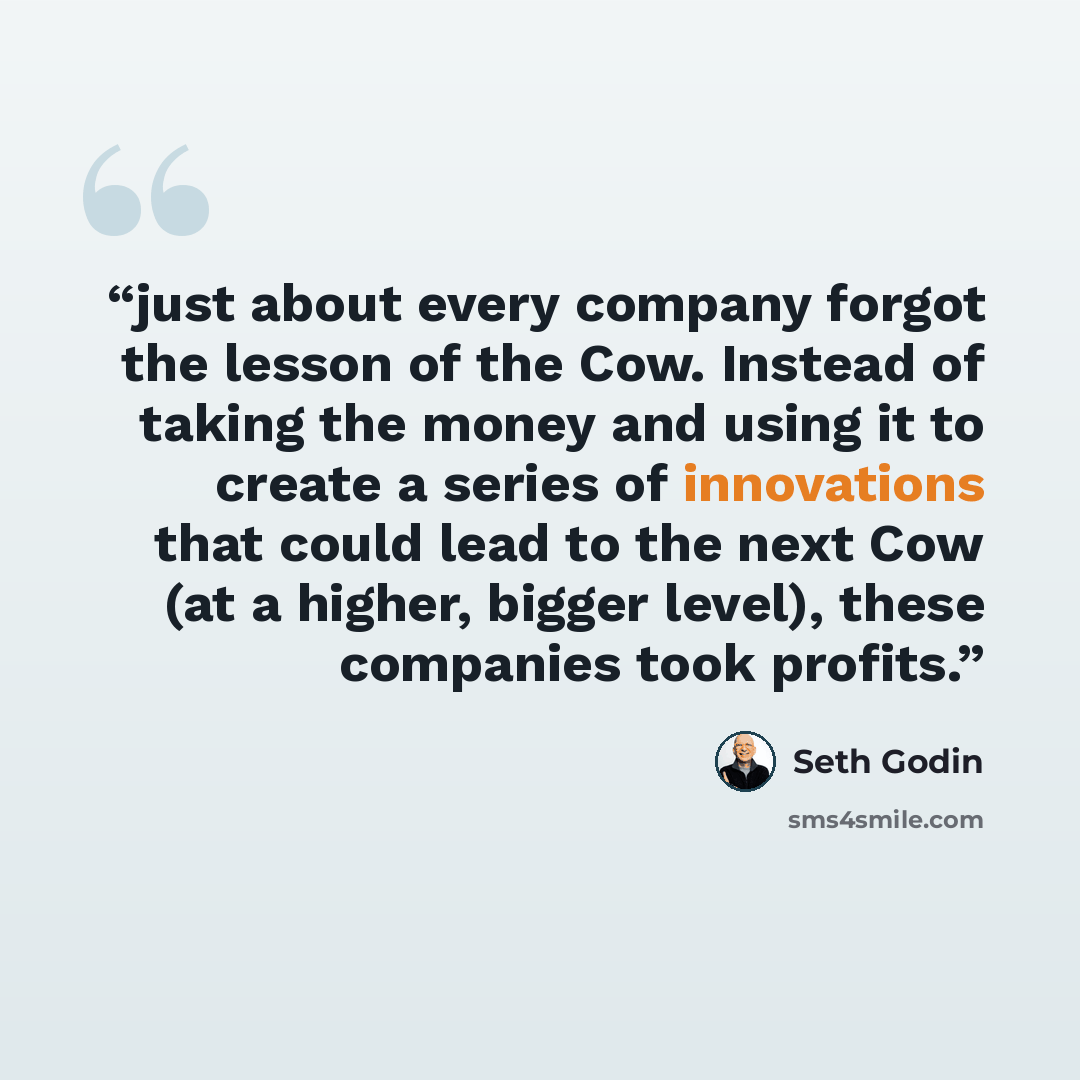 “just about every company forgot the lesson of the Cow. Instead of taking the money and using it to create a series of innovations that could lead to the next Cow (at a higher, bigger level), these companies took profits.” quote by Seth Godin