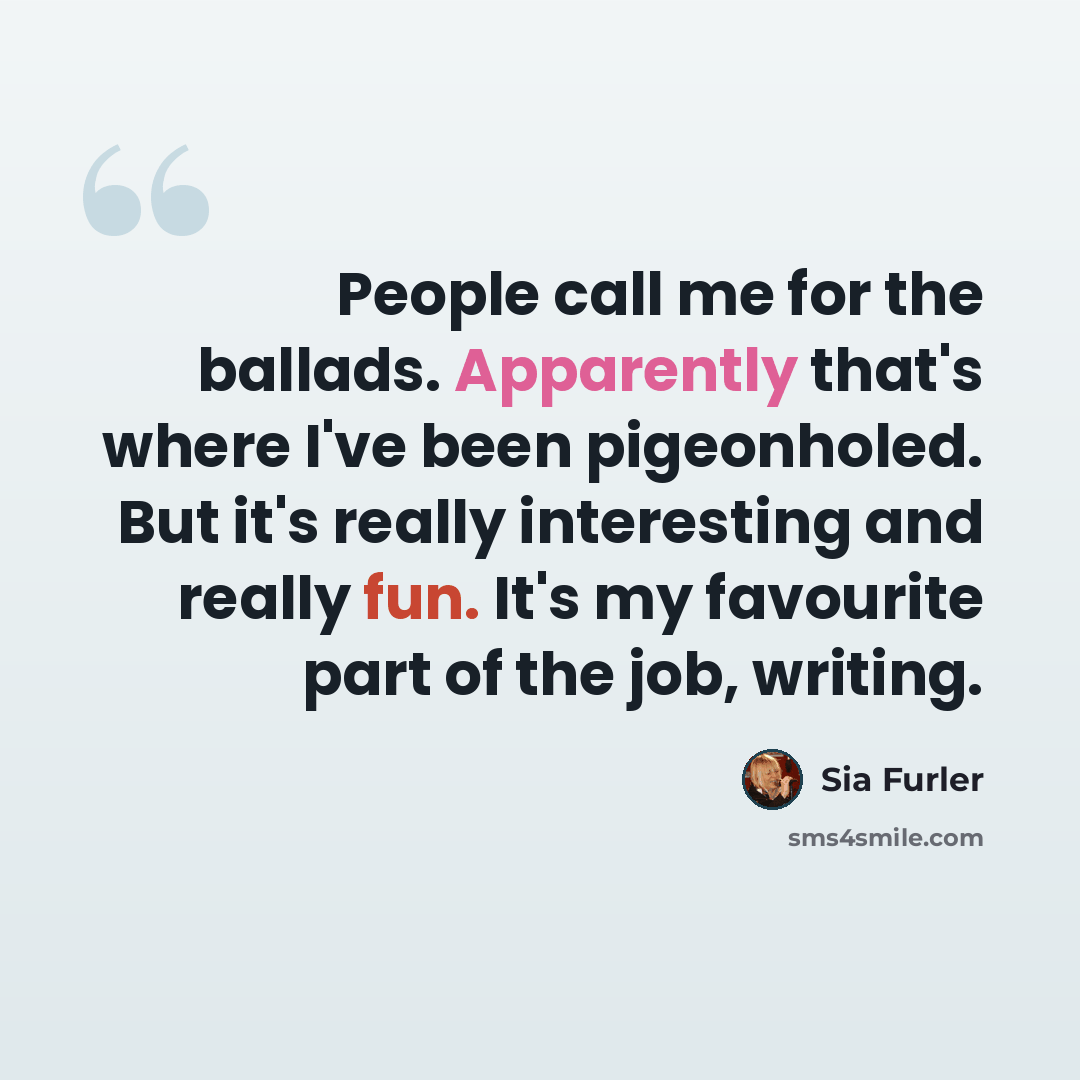“People call me for the ballads. Apparently that's where I've been pigeonholed. But it's really interesting and really fun. It's my favourite part of the job, writing.” quote by Sia Furler