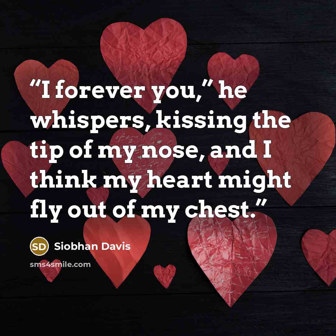 “I forever you,” he whispers, kissing the tip of my nose, and I think my heart might fly out of my chest.” quote by Siobhan Davis