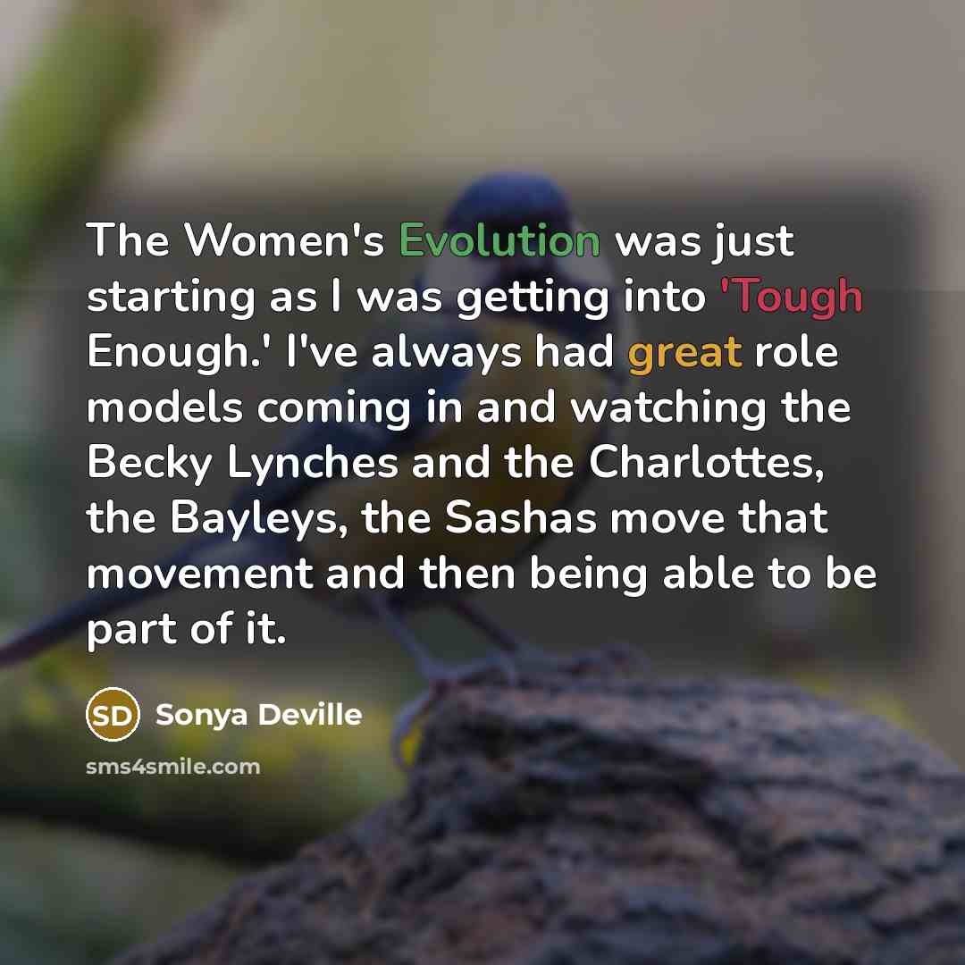 “The Women's Evolution was just starting as I was getting into 'Tough Enough.' I've always had great role models coming in and watching the Becky Lynches and the Charlottes, the Bayleys, the Sashas move that movement and then being able to be part of it.” quote by Sonya Deville