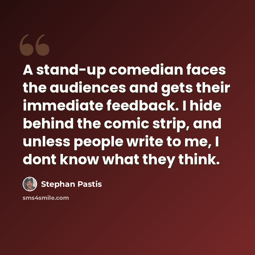 “A stand-up comedian faces the audiences and gets their immediate feedback. I hide behind the comic strip, and unless people write to me, I dont know what they think.” quote by Stephan Pastis